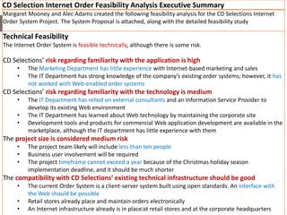CD Selection Internet Order Feasibility Analysis Executive Summary
Margaret Mooney and Alec Adams created the following feasibility analysis for the CD Selections Internet
Order System Project. The System Proposal is attached, along with the detailed feasibility study
Technical Feasibility
The Internet Order System is feasible technically, although there is some risk.
CD Selections’ risk regarding familiarity with the application is high
• The Marketing Department has little experience with Internet-based marketing and sales
• The IT Department has strong knowledge of the company’s existing order systems; however, it has
not worked with Web-enabled order systems
CD Selections’ risk regarding familiarity with the technology is medium
• The IT Department has relied on external consultants and an Information Service Provider to
develop its existing Web environment
• The IT Department has learned about Web technology by maintaining the corporate site
• Development tools and products for commercial Web application development are available in the
marketplace, although the IT department has little experience with them
The project size is considered medium risk
• The project team likely will include less than ten people
• Business user involvement will be required
• The project timeframe cannot exceed a year because of the Christmas holiday season
implementation deadline, and it should be much shorter
The compatibility with CD Selections’ existing technical infrastructure should be good
• The current Order System is a client-server system built using open standards. An interface with
the Web should be possible
• Retail stores already place and maintain orders electronically
• An Internet infrastructure already is in place at retail stores and at the corporate headquarters21
 