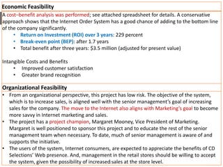 Economic Feasibility
A cost–benefit analysis was performed; see attached spreadsheet for details. A conservative
approach shows that the Internet Order System has a good chance of adding to the bottom line
of the company significantly.
• Return on Investment (ROI) over 3 years: 229 percent
• Break-even point (BEP): after 1.7 years
• Total benefit after three years: $3.5 million (adjusted for present value)
Intangible Costs and Benefits
• Improved customer satisfaction
• Greater brand recognition
Organizational Feasibility
• From an organizational perspective, this project has low risk. The objective of the system,
which is to increase sales, is aligned well with the senior management’s goal of increasing
sales for the company. The move to the Internet also aligns with Marketing’s goal to become
more savvy in Internet marketing and sales.
• The project has a project champion, Margaret Mooney, Vice President of Marketing.
Margaret is well positioned to sponsor this project and to educate the rest of the senior
management team when necessary. To date, much of senior management is aware of and
supports the initiative.
• The users of the system, Internet consumers, are expected to appreciate the benefits of CD
Selections’ Web presence. And, management in the retail stores should be willing to accept
the system, given the possibility of increased sales at the store level.22
 