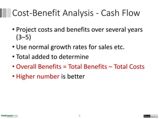 Cost-Benefit Analysis - Cash Flow
• Project costs and benefits over several years
(3–5)
• Use normal growth rates for sales etc.
• Total added to determine
• Overall Benefits = Total Benefits – Total Costs
• Higher number is better
6
 