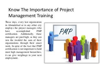 Know The Importance of Project
Management Training
These days, every last organization
in Ahmedabad or in any other city
employs the project managers who
have accomplished PMP
certification. Additionally, these
managers are paid high, as they can
win the twofold the sum of their
organizations through their smart
work. In spite of the fact that PMP
certification is not important to hold
most high management hierarchies,
it can give weightage to your next
employment.
 