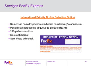 Outubro 2010Encontro setorial
transporte e logística
10
Serviços FedEx Express
International Priority Broker Selection Option
Remessas com despachante indicado para liberação aduaneira;
Possibilita liberação na alíquota do produto (NCM);
220 países servidos;
Rastreabilidade;
Sem custo adicional.
 