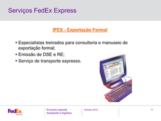 Outubro 2010Encontro setorial
transporte e logística
11
Serviços FedEx Express
IPEX - Exportação Formal
Especialistas treinados para consultoria e manuseio de
exportação formal;
Emissão de DSE e RE;
Serviço de transporte expresso.
 