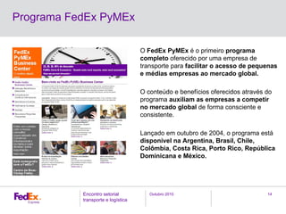 Outubro 2010Encontro setorial
transporte e logística
14
O FedEx PyMEx é o primeiro programa
completo oferecido por uma empresa de
transporte para facilitar o acesso de pequenas
e médias empresas ao mercado global.
O conteúdo e benefícios oferecidos através do
programa auxiliam as empresas a competir
no mercado global de forma consciente e
consistente.
Lançado em outubro de 2004, o programa está
disponível na Argentina, Brasil, Chile,
Colômbia, Costa Rica, Porto Rico, República
Dominicana e México.
Programa FedEx PyMEx
 