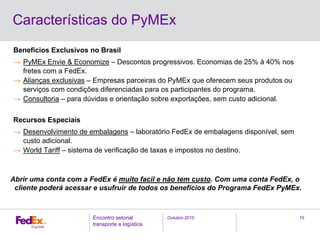 Outubro 2010Encontro setorial
transporte e logística
15
Benefícios Exclusivos no Brasil
→ PyMEx Envie & Economize – Descontos progressivos. Economias de 25% à 40% nos
fretes com a FedEx.
→ Alianças exclusivas – Empresas parceiras do PyMEx que oferecem seus produtos ou
serviços com condições diferenciadas para os participantes do programa.
→ Consultoria – para dúvidas e orientação sobre exportações, sem custo adicional.
Recursos Especiais
→ Desenvolvimento de embalagens – laboratório FedEx de embalagens disponível, sem
custo adicional.
→ World Tariff – sistema de verificação de taxas e impostos no destino.
Abrir uma conta com a FedEx é muito facil e não tem custo. Com uma conta FedEx, o
cliente poderá acessar e usufruir de todos os benefícios do Programa FedEx PyMEx.
Características do PyMEx
 