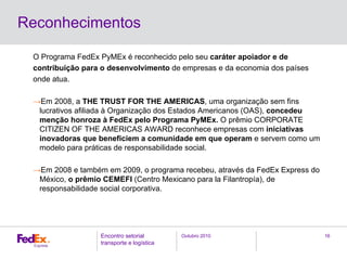 Outubro 2010Encontro setorial
transporte e logística
16
Reconhecimentos
O Programa FedEx PyMEx é reconhecido pelo seu caráter apoiador e de
contribuição para o desenvolvimento de empresas e da economia dos países
onde atua.
→Em 2008, a THE TRUST FOR THE AMERICAS, uma organização sem fins
lucrativos afiliada à Organização dos Estados Americanos (OAS), concedeu
menção honroza à FedEx pelo Programa PyMEx. O prêmio CORPORATE
CITIZEN OF THE AMERICAS AWARD reconhece empresas com iniciativas
inovadoras que beneficiem a comunidade em que operam e servem como um
modelo para práticas de responsabilidade social.
→Em 2008 e também em 2009, o programa recebeu, através da FedEx Express do
México, o prêmio CEMEFI (Centro Mexicano para la Filantropía), de
responsabilidade social corporativa.
 
