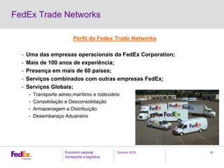 Outubro 2010Encontro setorial
transporte e logística
18
FedEx Trade Networks
Perfil da Fedex Trade Networks
- Uma das empresas operacionais da FedEx Corporation;
- Mais de 100 anos de experiência;
- Presença em mais de 60 países;
- Serviços combinados com outras empresas FedEx;
- Serviços Globais;
- Transporte aéreo,marítimo e rodoviário
- Consolidação e Desconsolidação
- Armazenagem e Distribuição
- Desembaraço Aduaneiro
 