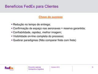 Outubro 2010Encontro setorial
transporte e logística
19
Benefícios FedEx para Clientes
Chave do sucesso
Redução no tempo de entrega;
Confirmação de espaço nas aeronaves = reserva garantida;
Confiabilidade, rapidez, melhor imagem;
Visibilidade on-line completa do processo;
Quebrar paradigmas (Não comparar frete com frete)
 