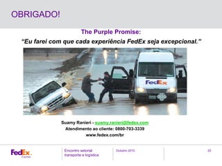 Outubro 2010Encontro setorial
transporte e logística
20
OBRIGADO!
Suamy Ranieri - suamy.ranieri@fedex.com
Atendimento ao cliente: 0800-703-3339
www.fedex.com/br
The Purple Promise:
“Eu farei com que cada experiência FedEx seja excepcional.”
 