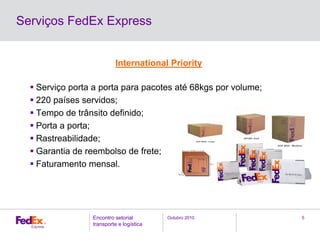 Outubro 2010Encontro setorial
transporte e logística
5
Serviços FedEx Express
International Priority
Serviço porta a porta para pacotes até 68kgs por volume;
220 países servidos;
Tempo de trânsito definido;
Porta a porta;
Rastreabilidade;
Garantia de reembolso de frete;
Faturamento mensal.
 