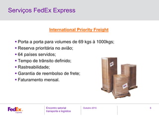 Outubro 2010Encontro setorial
transporte e logística
6
Serviços FedEx Express
International Priority Freight
Porta a porta para volumes de 69 kgs à 1000kgs;
Reserva prioritária no avião;
64 países servidos;
Tempo de trânsito definido;
Rastreabilidade;
Garantia de reembolso de frete;
Faturamento mensal.
 