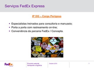 Outubro 2010Encontro setorial
transporte e logística
7
Serviços FedEx Express
IP DG – Carga Perigosa
Especialistas treinados para consultoria e manuseio;
Porta a porta com rastreamento on-line;
Conveniência da parceria FedEx / Concepta.
 