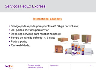 Outubro 2010Encontro setorial
transporte e logística
8
Serviços FedEx Express
International Economy
Serviço porta a porta para pacotes até 68kgs por volume;
200 países servidos para enviar;
80 países servidos para receber no Brasil;
Tempo de trânsito definido- 4/ 6 dias;
Porta a porta;
Rastreabilidade;
 