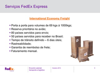 Outubro 2010Encontro setorial
transporte e logística
9
Serviços FedEx Express
International Economy Freight
Porta a porta para volumes de 69 kgs à 1000kgs;
Reserva prioritária no avião;
80 países servidos para envio;
50 países servidos para receber no Brasil;
Tempo de trânsito definido – 6 dias úteis;
Rastreabilidade;
Garantia de reembolso de frete;
Faturamento mensal.
 