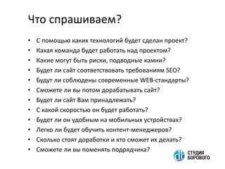 Что спрашиваем?
• С помощью каких технологий будет сделан проект?
• Какая команда будет работать над проектом?
• Какие могут быть риски, подводные камни?
• Будет ли сайт соответствовать требованиям SEO?
• Будут ли соблюдены современные WEB-стандарты?
• Сможете ли вы потом дорабатывать сайт?
• Будет ли сайт Вам принадлежать?
• C какой скоростью он будет работать?
• Будет ли он удобным на мобильных устройствах?
• Легко ли будет обучить контент-менеджеров?
• Сколько стоят доработки и кто сможет их делать?
• Сможете ли вы поменять подрядчика?
 