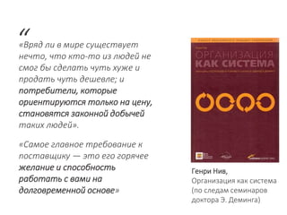«Вряд ли в мире существует
нечто, что кто-то из людей не
смог бы сделать чуть хуже и
продать чуть дешевле; и
потребители, которые
ориентируются только на цену,
становятся законной добычей
таких людей».
“
Генри Нив,
Организация как система
(по следам семинаров
доктора Э. Деминга)
«Самое главное требование к
поставщику — это его горячее
желание и способность
работать с вами на
долговременной основе»
 