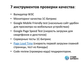 7 инструментов проверки качества:
• Валидатор W3C
• Мониторинг качества 1С-Битрикс
• Google Mobile Friendly test (насколько сайт удобен
для просмотра на мобильных устройствах)
• Google Page Speed Test (скорость загрузки для
смартфонов и декстопов)
• Серверные тесты 1С-Битрикс
• Page Load Time (скорость первой загрузки главной
страницы, тест из Канады)
• Code review (проверка кода) техдиректором.
 