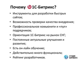 Почему 1С-Битрикс?
• Инструменты для разработки быстрых
сайтов;
• Возможность проверки качества внедрения;
• Профессиональное комьюнити и «пул»
подрядчиков;
• Ориентация 1С-Битрикс на рынок СНГ;
• Постоянные актуальные улучшения и
развитие;
• Есть он-лайн обучение;
• Действительно много функционала;
• Рейтинг разработчиков.
 