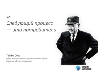 Следующий процесс
— это потребитель
“
Тайити Оно,
один из создателей Toyota Production System
(система «Точно вовремя»)
 