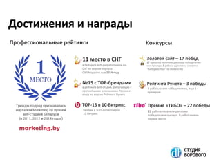 11 место в СНГ
в Рейтинге веб-разработчиков ex-
СНГ по версии портала
CMSMagazine.ru в 2014 году
№15 с TOP-брендами
в рейтинге веб-студий, работающих с
крупнейшими компаниями России и
мира по версии Рейтинга Рунета
ТОР-15 в 1С-Битрикс
Входим в ТОП-20 партнеров
1С-Битрикс
КонкурсыПрофессиональные рейтинги
Золотой сайт – 17 побед
17 проектов получили дипломы победителия
или призера. 3 работы удостоены статуэтки
“Кибермастера” за первенство
Рейтинга Рунета – 3 победы
2 работы стали победителями, еще 1 -
призером
Премия «ТИБО» – 22 победы
22 работы получили дипломы
победителя и призера. 9 работ заняли
первое место
Достижения и награды
 