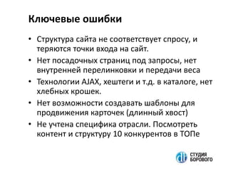 • Структура сайта не соответствует спросу, и
теряются точки входа на сайт.
• Нет посадочных страниц под запросы, нет
внутренней перелинковки и передачи веса
• Технологии AJAX, хештеги и т.д. в каталоге, нет
хлебных крошек.
• Нет возможности создавать шаблоны для
продвижения карточек (длинный хвост)
• Не учтена специфика отрасли. Посмотреть
контент и структуру 10 конкурентов в ТОПе
Ключевые ошибки
 