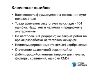 • Вложенность формируется на основании пути
пользователя
• Товар временно отсутствует на складе - 404
ошибка. Надо: нет в наличии и предложить
альтернативы
• Не настроен 301 редирект, не закрыт робот на
время разработки на тестовом аккаунте
• Неоптимизированные (тяжелые) изображения
• Отсутствие адаптивной версии сайта
• Дублирующийся контент (версии для печати,
фильтры, сравнения, ошибки CMS)
Ключевые ошибки
 