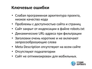 • Слабая программная архитектура проекта,
низкое качество кода
• Проблемы с доступностью сайта и страниц
• Сайт закрыт от индексации в файле robots.txt
• Динамические URL-адреса при фильтрации
• Заголовки очень короткие и не включают
запросообразующие слова
• Meta Description отсутствуют на всем сайте
• Отсутствуют подкатегории
• Сайт не оптимизирован для мобильных.
Ключевые ошибки
 