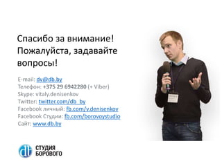 Спасибо за внимание!
Пожалуйста, задавайте
вопросы!
E-mail: dv@db.by
Телефон: +375 29 6942280 (+ Viber)
Skype: vitaly.denisenkov
Twitter: twitter.com/db_by
Facebook личный: fb.com/v.denisenkov
Facebook Студии: fb.com/borovoystudio
Сайт: www.db.by
 