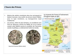•  Maitres	
  des	
  ateliers	
  monétaires	
  dans	
  leur	
  principauté	
  et	
  
ba8ant	
  monnaie	
  a	
  leur	
  proﬁt,	
  les	
  princes	
  restent	
  ﬁdèles,	
  
pour	
   le	
   type	
   monétaire,	
   au	
   monogramme	
   royal	
  
tradi;onnel.	
  	
  
•  Les	
  princes,	
  même	
  les	
  plus	
  lointains,	
  se	
  considèrent	
  sans	
  
trop	
   de	
   ré;cences	
   comme	
   les	
   ﬁdèles	
   du	
   roi	
   et	
   chacun	
  
conçoit	
  ce8e	
  ﬁdélité	
  comme	
  la	
  condi;on	
  de	
  l’harmonie	
  
sociale	
  et	
  poli;que,	
  un	
  élément	
  de	
  l’ordre	
  du	
  monde.	
  	
  
L’heure	
  des	
  Princes	
  
Denier	
  de	
  Provence	
  (XIème	
  siècle)	
  
 