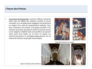 •  Les	
  princes	
  et	
  l’aristocra;e:	
  Le	
  prince	
  s’eﬀorce	
  surtout	
  de	
  
;sser	
   avec	
   ses	
   ﬁdèles	
   des	
   rela;ons	
   d’ami;é,	
   le	
   terme	
  
renvoyant	
  a	
  un	
  véritable	
  pacte	
  engageant	
  les	
  partenaires	
  
au	
   respect	
   d’un	
   code	
   de	
   comportement	
   implicite.	
   Pour	
  
cela,	
  il	
  cherche	
  a	
  les	
  associer	
  a	
  ses	
  gestes	
  de	
  piété.	
  Il	
  les	
  
entraine	
  aussi	
  dans	
  ses	
  guerres	
  contre	
  les	
  princes	
  voisins	
  
ou	
  les	
  seigneurs	
  rebelles:	
  dans	
  une	
  société	
  ou	
  le	
  pouvoir	
  
reste	
   avant	
   tout	
   fonde	
   sur	
   la	
   force	
   et	
   repose	
   sur	
  
charisme	
   personnel,	
   le	
   compagnonnage	
   guerrier	
   est	
   un	
  
facteur	
  de	
  cohésion	
  du	
  groupe	
  aristocra;que.	
  
L’heure	
  des	
  Princes	
  
Saint	
  MarMn	
  faisant	
  la	
  charité.	
  
Eglise	
  de	
  Vignory	
  (Haute	
  Marne)	
  
 