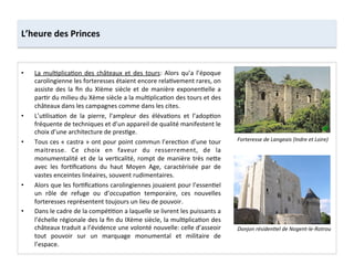 •  La	
  mul;plica;on	
  des	
  châteaux	
  et	
  des	
  tours:	
  Alors	
  qu’a	
  l’époque	
  
carolingienne	
  les	
  forteresses	
  étaient	
  encore	
  rela;vement	
  rares,	
  on	
  
assiste	
  des	
  la	
  ﬁn	
  du	
  XIème	
  siècle	
  et	
  de	
  manière	
  exponen;elle	
  a	
  
par;r	
  du	
  milieu	
  du	
  Xème	
  siècle	
  a	
  la	
  mul;plica;on	
  des	
  tours	
  et	
  des	
  
châteaux	
  dans	
  les	
  campagnes	
  comme	
  dans	
  les	
  cites.	
  	
  
•  L’u;lisa;on	
   de	
   la	
   pierre,	
   l’ampleur	
   des	
   éléva;ons	
   et	
   l’adop;on	
  
fréquente	
  de	
  techniques	
  et	
  d’un	
  appareil	
  de	
  qualité	
  manifestent	
  le	
  
choix	
  d’une	
  architecture	
  de	
  pres;ge.	
  	
  
•  Tous	
  ces	
  «	
  castra	
  »	
  ont	
  pour	
  point	
  commun	
  l’erec;on	
  d’une	
  tour	
  
maitresse.	
   Ce	
   choix	
   en	
   faveur	
   du	
   resserrement,	
   de	
   la	
  
monumentalité	
  et	
  de	
  la	
  ver;calité,	
  rompt	
  de	
  manière	
  très	
  ne8e	
  
avec	
   les	
   for;ﬁca;ons	
   du	
   haut	
   Moyen	
   Age,	
   caractérisée	
   par	
   de	
  
vastes	
  enceintes	
  linéaires,	
  souvent	
  rudimentaires.	
  	
  
•  Alors	
  que	
  les	
  for;ﬁca;ons	
  carolingiennes	
  jouaient	
  pour	
  l’essen;el	
  
un	
   rôle	
   de	
   refuge	
   ou	
   d’occupa;on	
   temporaire,	
   ces	
   nouvelles	
  
forteresses	
  représentent	
  toujours	
  un	
  lieu	
  de	
  pouvoir.	
  	
  
•  Dans	
  le	
  cadre	
  de	
  la	
  compé;;on	
  a	
  laquelle	
  se	
  livrent	
  les	
  puissants	
  a	
  
l’échelle	
  régionale	
  des	
  la	
  ﬁn	
  du	
  IXème	
  siècle,	
  la	
  mul;plica;on	
  des	
  
châteaux	
  traduit	
  a	
  l’évidence	
  une	
  volonté	
  nouvelle:	
  celle	
  d’asseoir	
  
tout	
   pouvoir	
   sur	
   un	
   marquage	
   monumental	
   et	
   militaire	
   de	
  
l’espace.	
  
L’heure	
  des	
  Princes	
  
Donjon	
  résidenMel	
  de	
  Nogent-­‐le-­‐Rotrou	
  
Forteresse	
  de	
  Langeais	
  (Indre	
  et	
  Loire)	
  
 