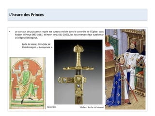 •  Le	
  surcout	
  de	
  puissance	
  royale	
  est	
  surtout	
  visible	
  dans	
  le	
  contrôle	
  de	
  l’Eglise:	
  sous	
  
Robert	
  le	
  Pieux	
  (997-­‐1031)	
  et	
  Henri	
  Ier	
  (1031-­‐1060),	
  les	
  rois	
  exercent	
  leur	
  tutelle	
  sur	
  
16	
  sièges	
  épiscopaux.	
  	
  
L’heure	
  des	
  Princes	
  
Robert	
  Ier	
  le	
  roi	
  moine.	
  Henri	
  Ier.	
  
Epée	
  du	
  sacre,	
  dite	
  épée	
  de	
  
Charlemagne,	
  «	
  La	
  Joyeuse	
  ».	
  
 