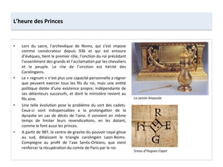 •  Lors	
   du	
   sacre,	
   l’archevêque	
   de	
   Reims,	
   qui	
   s’est	
   impose	
  
comme	
   consécrateur	
   depuis	
   936	
   et	
   qui	
   est	
   entoure	
  
d’évêques,	
  ;ent	
  le	
  premier	
  rôle,	
  l’onc;on	
  du	
  roi	
  précédant	
  
l’assen;ment	
  des	
  grands	
  et	
  l’acclama;on	
  par	
  les	
  chevaliers	
  
et	
   le	
   peuple.	
   Le	
   rite	
   de	
   l’onc;on	
   est	
   hérité	
   des	
  
Carolingiens.	
  
•  Le	
  «	
  regnum	
  »	
  n’est	
  plus	
  une	
  capacité	
  personnelle	
  a	
  régner	
  
que	
   peuvent	
   exercer	
   tous	
   les	
   ﬁls	
   du	
   roi,	
   mais	
   une	
   en;té	
  
poli;que	
  dotée	
  d’une	
  existence	
  propre,	
  indépendante	
  de	
  
ses	
  détenteurs	
  successifs,	
  et	
  dont	
  le	
  ministère	
  revient	
  au	
  
ﬁls	
  aine.	
  	
  
•  Une	
  telle	
  évolu;on	
  pose	
  le	
  problème	
  du	
  sort	
  des	
  cadets.	
  
Ceux-­‐ci	
   sont	
   indispensables	
   a	
   la	
   prolonga;on	
   de	
   la	
  
dynas;e	
   en	
   cas	
   de	
   décès	
   de	
   l’aine.	
   Il	
   convient	
   en	
   même	
  
temps	
   de	
   limiter	
   leurs	
   revendica;ons,	
   en	
   les	
   dotant,	
  
comme	
  le	
  font	
  aussi	
  les	
  princes.	
  	
  
•  A	
  par;r	
  de	
  987,	
  le	
  centre	
  de	
  gravite	
  du	
  pouvoir	
  royal	
  glisse	
  
au	
   sud,	
   délaissant	
   le	
   triangle	
   carolingien	
   Laon-­‐Reims-­‐
Compiègne	
   au	
   proﬁt	
   de	
   l’axe	
   Senlis-­‐Orléans,	
   que	
   vient	
  
renforcer	
  la	
  récupéra;on	
  du	
  comte	
  de	
  Paris	
  par	
  le	
  roi.	
  
L’heure	
  des	
  Princes	
  
La	
  sainte	
  Ampoule.	
  
Sceau	
  d’Hugues	
  Capet	
  
 