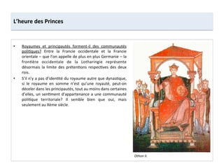 •  Royaumes	
   et	
   principautés	
   forment-­‐il	
   des	
   communautés	
  
poli;ques?	
   Entre	
   la	
   Francie	
   occidentale	
   et	
   la	
   Francie	
  
orientale	
  –	
  que	
  l’on	
  appelle	
  de	
  plus	
  en	
  plus	
  Germanie	
  –	
  la	
  
fron;ère	
   occidentale	
   de	
   la	
   Lotharingie	
   représente	
  
désormais	
   la	
   limite	
   des	
   préten;ons	
   respec;ves	
   des	
   deux	
  
rois.	
  
•  S’il	
  n’y	
  a	
  pas	
  d’iden;té	
  du	
  royaume	
  autre	
  que	
  dynas;que,	
  
si	
   le	
   royaume	
   en	
   somme	
   n’est	
   qu’une	
   royauté,	
   peut-­‐on	
  
déceler	
  dans	
  les	
  principautés,	
  tout	
  au	
  moins	
  dans	
  certaines	
  
d’elles,	
  un	
  sen;ment	
  d’appartenance	
  a	
  une	
  communauté	
  
poli;que	
   territoriale?	
   Il	
   semble	
   bien	
   que	
   oui,	
   mais	
  
seulement	
  au	
  Xème	
  siècle.	
  
L’heure	
  des	
  Princes	
  
Othon	
  II.	
  
 