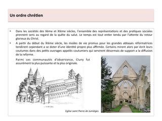 Un	
  ordre	
  chré3en	
  
•  Dans	
   les	
   sociétés	
   des	
   Xème	
   et	
   XIème	
   siècles,	
   l’ensemble	
   des	
   représenta;ons	
   et	
   des	
   pra;ques	
   sociales	
  
prennent	
   sens	
   au	
   regard	
   de	
   la	
   quête	
   du	
   salut.	
   Le	
   temps	
   est	
   tout	
   en;er	
   tendu	
   par	
   l’a8ente	
   du	
   retour	
  
glorieux	
  du	
  Christ.	
  	
  
•  A	
   par;r	
   du	
   début	
   du	
   XIème	
   siècle,	
   les	
   modes	
   de	
   vie	
   promus	
   pour	
   les	
   grandes	
   abbayes	
   réformatrices	
  
tendirent	
  cependant	
  a	
  se	
  doter	
  d’une	
  iden;té	
  propre	
  plus	
  aﬃrmée.	
  Certains	
  mirent	
  alors	
  par	
  écrit	
  leurs	
  
coutumes	
  dans	
  des	
  pe;ts	
  ouvrages	
  appelés	
  coutumiers	
  qui	
  servirent	
  désormais	
  de	
  support	
  a	
  la	
  diﬀusion	
  
de	
  la	
  reforme.	
  	
  
Parmi	
   ces	
   communautés	
   d’observance,	
   Cluny	
   fut	
  
assurément	
  la	
  plus	
  puissante	
  et	
  la	
  plus	
  originale.	
  	
  
Eglise	
  saint	
  Pierre	
  de	
  Jumièges	
  
 