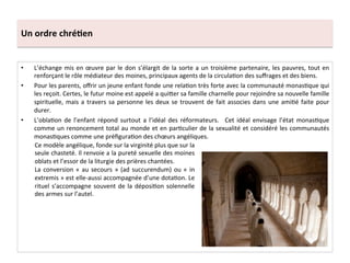 Un	
  ordre	
  chré3en	
  
•  L’échange	
  mis	
  en	
  œuvre	
  par	
  le	
  don	
  s’élargit	
  de	
  la	
  sorte	
  a	
  un	
  troisième	
  partenaire,	
  les	
  pauvres,	
  tout	
  en	
  
renforçant	
  le	
  rôle	
  médiateur	
  des	
  moines,	
  principaux	
  agents	
  de	
  la	
  circula;on	
  des	
  suﬀrages	
  et	
  des	
  biens.	
  
•  Pour	
  les	
  parents,	
  oﬀrir	
  un	
  jeune	
  enfant	
  fonde	
  une	
  rela;on	
  très	
  forte	
  avec	
  la	
  communauté	
  monas;que	
  qui	
  
les	
  reçoit.	
  Certes,	
  le	
  futur	
  moine	
  est	
  appelé	
  a	
  qui8er	
  sa	
  famille	
  charnelle	
  pour	
  rejoindre	
  sa	
  nouvelle	
  famille	
  
spirituelle,	
  mais	
  a	
  travers	
  sa	
  personne	
  les	
  deux	
  se	
  trouvent	
  de	
  fait	
  associes	
  dans	
  une	
  ami;é	
  faite	
  pour	
  
durer.	
  	
  
•  L’obla;on	
  de	
  l’enfant	
  répond	
  surtout	
  a	
  l’idéal	
  des	
  réformateurs.	
   	
  Cet	
  idéal	
  envisage	
  l’état	
  monas;que	
  
comme	
  un	
  renoncement	
  total	
  au	
  monde	
  et	
  en	
  par;culier	
  de	
  la	
  sexualité	
  et	
  considéré	
  les	
  communautés	
  
monas;ques	
  comme	
  une	
  préﬁgura;on	
  des	
  chœurs	
  angéliques.	
  	
  
Ce	
  modèle	
  angélique,	
  fonde	
  sur	
  la	
  virginité	
  plus	
  que	
  sur	
  la	
  
seule	
  chasteté.	
  Il	
  renvoie	
  a	
  la	
  pureté	
  sexuelle	
  des	
  moines	
  
oblats	
  et	
  l’essor	
  de	
  la	
  liturgie	
  des	
  prières	
  chantées.	
  	
  
La	
  conversion	
  «	
  au	
  secours	
  »	
  (ad	
  succurendum)	
  ou	
  «	
  in	
  
extremis	
  »	
  est	
  elle-­‐aussi	
  accompagnée	
  d’une	
  dota;on.	
  Le	
  
rituel	
  s’accompagne	
  souvent	
  de	
  la	
  déposi;on	
  solennelle	
  
des	
  armes	
  sur	
  l’autel.	
  	
  
 