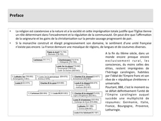 Preface	
  
•  La	
  religion	
  est	
  coextensive	
  a	
  la	
  nature	
  et	
  a	
  la	
  société	
  et	
  ce8e	
  imprégna;on	
  totale	
  jus;ﬁe	
  que	
  l’Eglise	
  ;enne	
  
un	
  rôle	
  déterminant	
  dans	
  l’encadrement	
  et	
  la	
  régula;on	
  de	
  la	
  communauté.	
  On	
  peut	
  dire	
  que	
  l’aﬃrma;on	
  
de	
  la	
  seigneurie	
  et	
  les	
  gains	
  de	
  la	
  chris;anisa;on	
  sur	
  la	
  pensée	
  sauvage	
  progressent	
  de	
  pair.	
  	
  
•  Si	
   la	
   monarchie	
   construit	
   et	
   élargit	
   progressivement	
   son	
   domaine,	
   le	
   sen;ment	
   d’une	
   unité	
   française	
  
n’existe	
  pas	
  encore.	
  La	
  France	
  demeure	
  une	
  mosaïque	
  de	
  régions,	
  de	
  langues	
  et	
  de	
  coutumes	
  diverses.	
  	
  
	
   A	
  la	
  ﬁn	
  du	
  IXème	
  siècle,	
  dans	
  un	
  
monde	
   encore	
   presque	
   encore	
  
e x c l u s i v e m e n t	
   r u r a l ,	
   l e s	
  
consciences,	
   du	
   moins	
   celles	
   des	
  
élites,	
   restent	
   imprégnées	
   de	
  
l’héritage	
   carolingien,	
   habitées	
  
par	
  l’idéal	
  de	
  l’Empire	
  franc	
  et	
  son	
  
rêve	
  de	
  «	
  république	
  chré;enne	
  »	
  
universelle.	
  	
  
Pourtant,	
  888,	
  c’est	
  le	
  moment	
  ou	
  
se	
  défait	
  déﬁni;vement	
  l’unité	
  de	
  
l’Empire	
   carolingien	
   auquel	
  
succède	
   une	
   mul;plicité	
   de	
  
royaumes:	
   Germanie,	
   Italie,	
  
France,	
   Bourgogne,	
   Provence,	
  
Lotharingie.	
  	
  
 