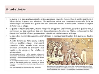 Un	
  ordre	
  chré3en	
  
•  La	
  guerre	
  et	
  la	
  paix:	
  pra;ques	
  sociales	
  et	
  émergences	
  de	
  nouvelles	
  formes:	
  Dans	
  la	
  société	
  des	
  Xème	
  et	
  
XIème	
   siècles,	
   la	
   guerre	
   est	
   fréquente.	
   Elle	
   représente	
   même	
   une	
   composante	
   essen;elle	
   de	
   la	
   vie	
  
aristocra;que.	
  Les	
  formes	
  de	
  la	
  guerre	
  sont	
  alors	
  partout	
  les	
  mêmes:	
  la	
  chevauchée,	
  l’incendie	
  ou	
  la	
  prise	
  
de	
  forteresse,	
  le	
  pillage.	
  	
  
•  La	
  guerre	
  se	
  nourrit	
  elle-­‐même,	
  chaque	
  vengeance	
  en	
  appelant	
  une	
  nouvelle,	
  jusqu’à	
  ce	
  que	
  des	
  ;ers,	
  a	
  
commencer	
   par	
   des	
   parents	
   ou	
   des	
   amis	
   des	
   protagonistes,	
   le	
   prince	
   ou	
   l’Eglise,	
   en	
   la	
   personne	
   d’un	
  
évêque	
  ou	
  d’un	
  abbé	
  inﬂuents,	
  parviennent	
  a	
  imposer	
  une	
  média;on	
  et	
  un	
  arbitrage.	
  	
  
•  La	
  paix	
  est	
  un	
  moment	
  de	
  négocia;on	
  et	
  d’arbitrage,	
  et	
  n’est	
  que	
  la	
  con;nua;on	
  de	
  la	
  guerre	
  par	
  d’autres	
  
moyens.	
  	
  
A	
  par;r	
  de	
  la	
  ﬁn	
  du	
  Xème	
  siècle,	
  certains	
  
milieux	
   ecclésias;ques	
   envisagent	
  
cependant	
   d’aller	
   au-­‐delà	
   d’une	
   jus;ce	
  
ordalique	
   ponctuelle	
   et	
   d’encadrer	
   plus	
  
s y s t é m a ; q u e m e n t	
   l a	
   v i o l e n c e	
  
aristocra;que.	
  
Ce<e	
  procédure	
  représente	
  à	
  la	
  fois	
  la	
  preuve,	
  le	
  jugement,	
  
l’exécuMon	
  et	
  l’épreuve.	
  Elle	
  s’oppose	
  à	
  la	
  preuve	
  objecMve	
  et	
  
se	
  subsMtue	
  à	
  toute	
  raMonalité	
  quand	
  aucune	
  preuve	
  ne	
  peut	
  
être	
  établie.	
  
On	
   peut	
   déﬁnir	
   l’ordalie	
   comme	
   un	
   arbitrage	
   divin.	
   Elle	
   se	
  
fonde	
   sur	
   une	
   idée	
   très	
   simple,	
   voire	
   simpliste	
   :	
   la	
   divinité	
  
s’exprime	
  à	
  travers	
  les	
  éléments	
  et	
  elle	
  ne	
  peut	
  favoriser	
  un	
  
coupable.	
  
Dieu	
  étant	
  supérieur	
  aux	
  hommes,	
  il	
  ne	
  peut	
  se	
  tromper.	
  
	
  
L’ordalie	
  désigne,	
  principalement	
  au	
  Moyen	
  Age,	
  une	
  procédure	
  judiciaire	
  plutôt	
  
étrange.	
  L’autorité	
  judiciaire	
  ne	
  faisait	
  pas	
  appel	
  à	
  des	
  preuves	
  établies	
  mais	
  à	
  des	
  
forces	
  supérieures	
  pour	
  conclure	
  à	
  la	
  culpabilité	
  ou	
  l’innocence	
  d’un	
  suspect.	
  
 