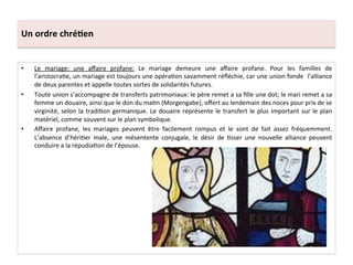 Un	
  ordre	
  chré3en	
  
•  Le	
   mariage:	
   une	
   aﬀaire	
   profane:	
   Le	
   mariage	
   demeure	
   une	
   aﬀaire	
   profane.	
   Pour	
   les	
   familles	
   de	
  
l’aristocra;e,	
  un	
  mariage	
  est	
  toujours	
  une	
  opéra;on	
  savamment	
  réﬂéchie,	
  car	
  une	
  union	
  fonde	
  	
  l’alliance	
  
de	
  deux	
  parentes	
  et	
  appelle	
  toutes	
  sortes	
  de	
  solidarités	
  futures.	
  	
  
•  Toute	
  union	
  s’accompagne	
  de	
  transferts	
  patrimoniaux:	
  le	
  père	
  remet	
  a	
  sa	
  ﬁlle	
  une	
  dot;	
  le	
  mari	
  remet	
  a	
  sa	
  
femme	
  un	
  douaire,	
  ainsi	
  que	
  le	
  don	
  du	
  ma;n	
  (Morgengabe),	
  oﬀert	
  au	
  lendemain	
  des	
  noces	
  pour	
  prix	
  de	
  se	
  
virginité,	
  selon	
  la	
  tradi;on	
  germanique.	
  Le	
  douaire	
  représente	
  le	
  transfert	
  le	
  plus	
  important	
  sur	
  le	
  plan	
  
matériel,	
  comme	
  souvent	
  sur	
  le	
  plan	
  symbolique.	
  	
  
•  Aﬀaire	
   profane,	
   les	
   mariages	
   peuvent	
   être	
   facilement	
   rompus	
   et	
   le	
   sont	
   de	
   fait	
   assez	
   fréquemment.	
  
L’absence	
   d’héri;er	
   male,	
   une	
   mésentente	
   conjugale,	
   le	
   désir	
   de	
   ;sser	
   une	
   nouvelle	
   alliance	
   peuvent	
  
conduire	
  a	
  la	
  répudia;on	
  de	
  l’épouse.	
  	
  
 