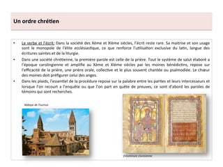 Un	
  ordre	
  chré3en	
  
•  Le	
  verbe	
  et	
  l’écrit:	
  Dans	
  la	
  société	
  des	
  Xème	
  et	
  XIème	
  siècles,	
  l’écrit	
  reste	
  rare.	
  Sa	
  maitrise	
  et	
  son	
  usage	
  
sont	
   le	
   monopole	
   de	
   l'élite	
   ecclésias;que,	
   ce	
   que	
   renforce	
   l’u;lisa;on	
   exclusive	
   du	
   la;n,	
   langue	
   des	
  
écritures	
  saintes	
  et	
  de	
  la	
  liturgie.	
  	
  
•  Dans	
  une	
  société	
  chré;enne,	
  la	
  première	
  parole	
  est	
  celle	
  de	
  la	
  prière.	
  Tout	
  le	
  système	
  de	
  salut	
  élaboré	
  a	
  
l’époque	
   carolingienne	
   et	
   ampliﬁe	
   au	
   Xème	
   et	
   XIème	
   siècles	
   par	
   les	
   moines	
   bénédic;ns,	
   repose	
   sur	
  
l’eﬃcacité	
  de	
  la	
  prière,	
  une	
  prière	
  orale,	
  collec;ve	
  et	
  le	
  plus	
  souvent	
  chantée	
  ou	
  psalmodiée.	
  Le	
  chœur	
  
des	
  moines	
  doit	
  préﬁgurer	
  celui	
  des	
  anges.	
  	
  
•  Dans	
  les	
  plaids,	
  l’essen;el	
  de	
  la	
  procédure	
  repose	
  sur	
  la	
  palabre	
  entre	
  les	
  par;es	
  et	
  leurs	
  intercesseurs	
  et	
  
lorsque	
  l’on	
  recourt	
  a	
  l’enquête	
  ou	
  que	
  l’on	
  part	
  en	
  quête	
  de	
  preuves,	
  ce	
  sont	
  d’abord	
  les	
  paroles	
  de	
  
témoins	
  qui	
  sont	
  recherches.	
  	
  
Enluminure	
  clunisienne	
  
Abbaye	
  de	
  Tournus	
  
 
