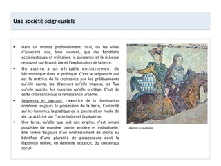 Une	
  société	
  seigneuriale	
  
•  Dans	
   un	
   monde	
   profondément	
   rural,	
   ou	
   les	
   villes	
  
n’exercent	
   plus,	
   bien	
   souvent,	
   que	
   des	
   fonc;ons	
  
ecclésias;ques	
  et	
  militaires,	
  la	
  puissance	
  et	
  la	
  richesse	
  
reposent	
  sur	
  le	
  contrôle	
  et	
  l’exploita;on	
  de	
  la	
  terre.	
  
•  On	
   assiste	
   a	
   un	
   véritable	
   enchâssement	
   de	
  
l’économique	
  dans	
  le	
  poli;que.	
  C’est	
  la	
  seigneurie	
  qui	
  
est	
   la	
   matrice	
   de	
   la	
   croissance	
   par	
   les	
   prélèvements	
  
qu’elle	
   opère,	
   les	
   dépenses	
   qu’elle	
   impose,	
   les	
   ﬂux	
  
qu’elle	
   suscite,	
   les	
   marches	
   qu’elle	
   protège.	
   C’est	
   de	
  
ce8e	
  croissance	
  que	
  la	
  renaissance	
  urbaine.	
  	
  
•  Seigneurs	
   et	
   paysans:	
   L’exercice	
   de	
   la	
   domina;on	
  
combine	
   toujours	
   la	
   possession	
   de	
   la	
   terre,	
   l’autorité	
  
sur	
  les	
  hommes,	
  la	
  pra;que	
  de	
  la	
  guerre	
  et	
  un	
  mode	
  de	
  
vie	
  caractérisé	
  par	
  l’ostenta;on	
  et	
  la	
  dépense.	
  
•  Une	
   terre,	
   qu’elle	
   que	
   soit	
   son	
   origine,	
   n’est	
   jamais	
  
possédée	
   de	
   manière	
   pleine,	
   en;ère	
   et	
   individuelle.	
  
Elle	
   relève	
   toujours	
   d’un	
   enchâssement	
   de	
   droits	
   au	
  
bénéﬁce	
   d’une	
   pluralité	
   de	
   possesseurs	
   dont	
   la	
  
légi;mité	
   relève,	
   en	
   dernière	
   instance,	
   du	
   consensus	
  
social.	
  
Aliénor	
  d’Aquitaine	
  
 