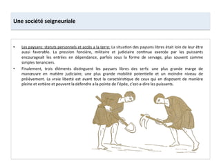 Une	
  société	
  seigneuriale	
  
•  Les	
  paysans:	
  statuts	
  personnels	
  et	
  accès	
  a	
  la	
  terre:	
  La	
  situa;on	
  des	
  paysans	
  libres	
  était	
  loin	
  de	
  leur	
  être	
  
aussi	
   favorable.	
   La	
   pression	
   foncière,	
   militaire	
   et	
   judiciaire	
   con;nue	
   exercée	
   par	
   les	
   puissants	
  
encourageait	
   les	
   entrées	
   en	
   dépendance,	
   parfois	
   sous	
   la	
   forme	
   de	
   servage,	
   plus	
   souvent	
   comme	
  
simples	
  tenanciers.	
  	
  
•  Finalement,	
   trois	
   éléments	
   dis;nguent	
   les	
   paysans	
   libres	
   des	
   serfs:	
   une	
   plus	
   grande	
   marge	
   de	
  
manœuvre	
   en	
   ma;ère	
   judiciaire,	
   une	
   plus	
   grande	
   mobilité	
   poten;elle	
   et	
   un	
   moindre	
   niveau	
   de	
  
prélèvement.	
   La	
   vraie	
   liberté	
   est	
   avant	
   tout	
   la	
   caractéris;que	
   de	
   ceux	
   qui	
   en	
   disposent	
   de	
   manière	
  
pleine	
  et	
  en;ère	
  et	
  peuvent	
  la	
  défendre	
  a	
  la	
  pointe	
  de	
  l’épée,	
  c’est-­‐a-­‐dire	
  les	
  puissants.	
  	
  
 