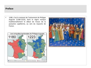 Preface	
  
•  1180,	
  c’est	
  le	
  moment	
  de	
  l’avènement	
  de	
  Philippe	
  
Auguste	
   (1180-­‐1223),	
   dont	
   le	
   règne	
   marque	
  
tradi;onnellement	
   le	
   début	
   de	
   l’essor	
   de	
   la	
  
puissance	
   capé;enne,	
   au	
   sein	
   du	
   royaume	
   de	
  
France.	
  	
  
	
  
 