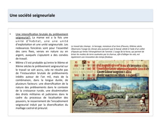 Une	
  société	
  seigneuriale	
  
•  Une	
  intensiﬁca;on	
  brutale	
  du	
  prélèvement	
  
seigneurial?:	
   La	
   manse	
   est	
   a	
   la	
   fois	
   une	
  
u n i t é	
   d ’ h a b i t a t ,	
   u n e	
   u n e	
   u n i t é	
  
d’exploita;on	
  et	
  une	
  unité	
  seigneuriale.	
  Les	
  
redevances	
   foncières	
   sont	
   pour	
   l’essen;el	
  
des	
   cens	
   ﬁxes,	
   verses	
   en	
   nature	
   ou	
   en	
  
argent,	
   auxquels	
   s’ajoutent	
   a	
   des	
   corvées	
  
de	
  travail.	
  	
  
•  Même	
  s’il	
  est	
  probable	
  qu’entre	
  le	
  IXème	
  et	
  
XIème	
  siècles	
  le	
  prélèvement	
  seigneurial	
  sur	
  
le	
   travail	
   se	
   soit	
   accru,	
   cela	
   ne	
   résulte	
   pas	
  
de	
   l’instaura;on	
   brutale	
   de	
   prélèvements	
  
inédits	
   autour	
   de	
   l’an	
   mil,	
   mais	
   de	
   la	
  
combinaison,	
   dans	
   la	
   longue	
   durée,	
   de	
  
plusieurs	
  facteurs:	
  une	
  diversiﬁca;on	
  de	
  la	
  
nature	
   des	
   prélèvements	
   dans	
   le	
   contexte	
  
de	
   la	
   croissance	
   rurale,	
   une	
   dissémina;on	
  
des	
   droits	
   militaires	
   et	
   judiciaires	
   dans	
   le	
  
cadre	
   du	
   processus	
   de	
   localisa;on	
   des	
  
pouvoirs,	
  le	
  resserrement	
  de	
  l’encadrement	
  
seigneurial	
   induit	
   par	
   la	
   diversiﬁca;on	
   du	
  
maillage	
  castral	
  et	
  prieural.	
  
Le	
  travail	
  des	
  champs	
  :	
  le	
  hersage,	
  miniature	
  d'un	
  livre	
  d'heures,	
  XIIIème	
  siècle.	
  
Observons	
  l'usage	
  du	
  cheval,	
  plus	
  puissant	
  que	
  le	
  boeuf,	
  a<elé	
  à	
  l'aide	
  d'un	
  collier	
  
d'épaule	
  qui	
  limite	
  l'étranglement	
  de	
  l'animal.	
  L'usage	
  de	
  la	
  herse,	
  qui	
  permet	
  de	
  
briser	
  les	
  mo<es	
  de	
  terre	
  soulevées	
  par	
  la	
  charrue,	
  aﬁn	
  d'alléger	
  les	
  sols,	
  est	
  
également	
  une	
  innovaMon	
  des	
  temps	
  féodaux.	
  
 