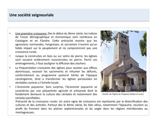 Une	
  société	
  seigneuriale	
  
•  Une	
  première	
  croissance:	
  Des	
  le	
  début	
  du	
  Xème	
  siècle,	
  les	
  indices	
  
de	
   l’essor	
   démographique	
   et	
   économique	
   sont	
   nombreux	
   en	
  
Catalogne	
   et	
   en	
   Flandre.	
   Ce8e	
   précocité	
   montre	
   que	
   les	
  
agressions	
  normandes,	
  hongroises,	
  et	
  sarrasines	
  n’eurent	
  qu’un	
  
faible	
   impact	
   sur	
   le	
   peuplement	
   et	
   ne	
   compromirent	
   pas	
   une	
  
croissance	
  rurale.	
  
•  Jusque	
  la	
  construites	
  en	
  bois	
  ou	
  sur	
  solins	
  de	
  pierre,	
  les	
  églises	
  
sont	
   souvent	
   en;èrement	
   reconstruites	
   en	
   pierre.	
   Parmi	
   ces	
  
aménagements,	
  il	
  faut	
  souligner	
  la	
  diﬀusion	
  des	
  clochers.	
  	
  
•  La	
  fréquenta;on	
  croissante	
  des	
  églises	
  pour	
  assister	
  aux	
  oﬃces	
  
dominicaux,	
   recevoir	
   les	
   sacrements	
   et	
   inhumer	
   les	
   défunts,	
  
conformément	
   au	
   programme	
   pastoral	
   hérite	
   de	
   l’époque	
  
carolingienne,	
   tend	
   a	
   transformer	
   les	
   églises	
   paroissiales	
   en	
  
véritables	
  centres	
  a	
  l’échelle	
  locale.	
  	
  
•  L’économie	
   paysanne:	
   Sans	
   surprise,	
   l’économie	
   paysanne	
   se	
  
caractérise	
   par	
   une	
   polyac;vite	
   agricole	
   et	
   ar;sanale	
   dont	
   le	
  
fondement	
   demeure	
   la	
   culture	
   des	
   céréales	
   et	
   notamment	
   des	
  
céréales	
  paniﬁables.	
  	
  
Clocher	
  de	
  l’église	
  de	
  Chapaize	
  (Saône	
  et	
  Loire)	
  
Précocité	
  de	
  la	
  croissance	
  rurale:	
  Un	
  autre	
  signe	
  de	
  croissance	
  est	
  représente	
  par	
  la	
  diversiﬁca;on	
  des	
  
cultures	
  et	
  des	
  ac;vités.	
  Partout	
  des	
  le	
  Xème	
  siècle,	
  les	
  blés	
  vêtus,	
  notamment	
  l’épeautre,	
  reculent	
  au	
  
proﬁt	
   du	
   froment	
   dans	
   les	
   plaines	
   septentrionales	
   et	
   du	
   seigle	
   dans	
   les	
   régions	
   méridionales	
   ou	
  
montagneuses.	
  
	
  
 