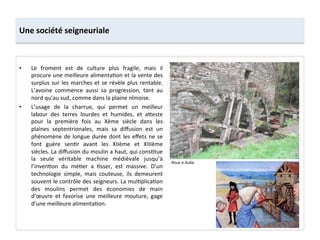 Une	
  société	
  seigneuriale	
  
•  Le	
   froment	
   est	
   de	
   culture	
   plus	
   fragile,	
   mais	
   il	
  
procure	
  une	
  meilleure	
  alimenta;on	
  et	
  la	
  vente	
  des	
  
surplus	
  sur	
  les	
  marches	
  et	
  se	
  révèle	
  plus	
  rentable.	
  
L’avoine	
   commence	
   aussi	
   sa	
   progression,	
   tant	
   au	
  
nord	
  qu’au	
  sud,	
  comme	
  dans	
  la	
  plaine	
  nîmoise.	
  	
  
•  L’usage	
   de	
   la	
   charrue,	
   qui	
   permet	
   un	
   meilleur	
  
labour	
   des	
   terres	
   lourdes	
   et	
   humides,	
   et	
   a8este	
  
pour	
   la	
   première	
   fois	
   au	
   Xème	
   siècle	
   dans	
   les	
  
plaines	
   septentrionales,	
   mais	
   sa	
   diﬀusion	
   est	
   un	
  
phénomène	
  de	
  longue	
  durée	
  dont	
  les	
  eﬀets	
  ne	
  se	
  
font	
   guère	
   sen;r	
   avant	
   les	
   XIIème	
   et	
   XIIIème	
  
siècles.	
  La	
  diﬀusion	
  du	
  moulin	
  a	
  haut,	
  qui	
  cons;tue	
  
la	
   seule	
   véritable	
   machine	
   médiévale	
   jusqu’à	
  
l’inven;on	
   du	
   mé;er	
   a	
   ;sser,	
   est	
   massive.	
   D’un	
  
technologie	
   simple,	
   mais	
   couteuse,	
   ils	
   demeurent	
  
souvent	
  le	
  contrôle	
  des	
  seigneurs.	
  La	
  mul;plica;on	
  
des	
   moulins	
   permet	
   des	
   économies	
   de	
   main	
  
d’œuvre	
   et	
   favorise	
   une	
   meilleure	
   mouture,	
   gage	
  
d’une	
  meilleure	
  alimenta;on.	
  	
  
Roue	
  a	
  Aube.	
  
 