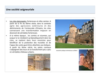Une	
  société	
  seigneuriale	
  
•  Les	
  cites	
  épiscopales:	
  forteresses	
  et	
  villes	
  saintes:	
  A	
  
par;r	
   de	
   la	
   ﬁn	
   du	
   IXème	
   siècle,	
   dans	
   le	
   contexte	
  
agite	
   des	
   agressions	
   extérieures	
   et	
   des	
  
déchirements	
   de	
   l’aristocra;e	
   d’Empire,	
   les	
   cites	
  
connaissent	
   une	
   transforma;on	
   majeure	
   en	
  
devenant	
  de	
  véritables	
  forteresses.	
  
•  A	
   la	
   même	
   époque	
   ,	
   les	
   comtes	
   et	
   vicomtes,	
   qui	
  
jusque	
  la	
  ne	
  résidaient	
  qu’épisodiquement	
  dans	
  les	
  
cites,	
   se	
   replient	
   dans	
   leurs	
   enceintes	
   pour	
  
bénéﬁcier	
   de	
   la	
   protec;on	
   des	
   murailles	
   et	
   de	
  
l’appui	
  des	
  suites	
  guerrières	
  a8achées	
  aux	
  évêques.	
  
A	
   par;r	
   du	
   Xème	
   siècle,	
   les	
   palais	
   comtaux	
  
s’adjoignent	
  des	
  tours	
  et	
  se	
  transforment	
  peu	
  a	
  peu	
  
en	
  véritables	
  châteaux	
  urbains.	
  	
  
enceinte	
  anMque	
  entretenue	
  au	
  Mans	
  
 