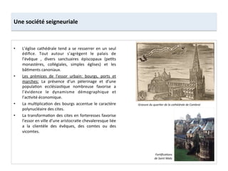 Une	
  société	
  seigneuriale	
  
•  L’église	
   cathédrale	
   tend	
   a	
   se	
   resserrer	
   en	
   un	
   seul	
  
édiﬁce.	
   Tout	
   autour	
   s’agrègent	
   le	
   palais	
   de	
  
l’évêque	
   ,	
   divers	
   sanctuaires	
   épiscopaux	
   (pe;ts	
  
monastères,	
   collégiales,	
   simples	
   églises)	
   et	
   les	
  
bâ;ments	
  canoniaux.	
  
•  Les	
   prémices	
   de	
   l’essor	
   urbain:	
   bourgs,	
   ports	
   et	
  
marches:	
   La	
   présence	
   d’un	
   pèlerinage	
   et	
   d’une	
  
popula;on	
   ecclésias;que	
   nombreuse	
   favorise	
   a	
  
l’évidence	
   le	
   dynamisme	
   démographique	
   et	
  
l’ac;vité	
  économique.	
  	
  
•  La	
  mul;plica;on	
  des	
  bourgs	
  accentue	
  le	
  caractère	
  
polynucléaire	
  des	
  cites.	
  	
  
•  La	
  transforma;on	
  des	
  cites	
  en	
  forteresses	
  favorise	
  
l’essor	
  en	
  ville	
  d’une	
  aristocra;e	
  chevaleresque	
  liée	
  
a	
   la	
   clientèle	
   des	
   évêques,	
   des	
   comtes	
   ou	
   des	
  
vicomtes.	
  	
  
Gravure	
  du	
  quarMer	
  de	
  la	
  cathédrale	
  de	
  Cambrai	
  
ForMﬁcaMons	
  
de	
  Saint	
  Malo	
  
 
