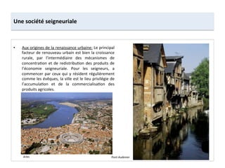 Une	
  société	
  seigneuriale	
  
•  Aux	
  origines	
  de	
  la	
  renaissance	
  urbaine:	
  Le	
  principal	
  
facteur	
  de	
  renouveau	
  urbain	
  est	
  bien	
  la	
  croissance	
  
rurale,	
   par	
   l’intermédiaire	
   des	
   mécanismes	
   de	
  
concentra;on	
  et	
  de	
  redistribu;on	
  des	
  produits	
  de	
  
l’économie	
   seigneuriale.	
   Pour	
   les	
   seigneurs,	
   a	
  
commencer	
  par	
  ceux	
  qui	
  y	
  résident	
  régulièrement	
  
comme	
  les	
  évêques,	
  la	
  ville	
  est	
  le	
  lieu	
  privilégie	
  de	
  
l’accumula;on	
   et	
   de	
   la	
   commercialisa;on	
   des	
  
produits	
  agricoles.	
  	
  
Pont-­‐Audemer	
  Arles	
  
 