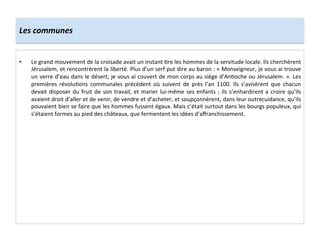 Les	
  communes	
  
•  Le	
  grand	
  mouvement	
  de	
  la	
  croisade	
  avait	
  un	
  instant	
  ;re	
  les	
  hommes	
  de	
  la	
  servitude	
  locale.	
  Ils	
  cherchèrent	
  
Jérusalem,	
  et	
  rencontrèrent	
  la	
  liberté.	
  Plus	
  d’un	
  serf	
  put	
  dire	
  au	
  baron	
  :	
  «	
  Monseigneur,	
  je	
  vous	
  ai	
  trouve	
  
un	
  verre	
  d’eau	
  dans	
  le	
  désert;	
  je	
  vous	
  ai	
  couvert	
  de	
  mon	
  corps	
  au	
  siège	
  d’An;oche	
  ou	
  Jérusalem.	
  ».	
  Les	
  
premières	
   révolu;ons	
   communales	
   précédent	
   où	
   suivent	
   de	
   près	
   l’an	
   1100.	
   Ils	
   s’avisèrent	
   que	
   chacun	
  
devait	
  disposer	
  du	
  fruit	
  de	
  son	
  travail,	
  et	
  marier	
  lui-­‐même	
  ses	
  enfants	
  ;	
  ils	
  s’enhardirent	
  a	
  croire	
  qu’ils	
  
avaient	
  droit	
  d’aller	
  et	
  de	
  venir,	
  de	
  vendre	
  et	
  d’acheter,	
  et	
  soupçonnèrent,	
  dans	
  leur	
  outrecuidance,	
  qu’ils	
  
pouvaient	
  bien	
  se	
  faire	
  que	
  les	
  hommes	
  fussent	
  égaux.	
  Mais	
  c’était	
  surtout	
  dans	
  les	
  bourgs	
  populeux,	
  qui	
  
s’étaient	
  formes	
  au	
  pied	
  des	
  châteaux,	
  que	
  fermentent	
  les	
  idées	
  d’aﬀranchissement.	
  
 