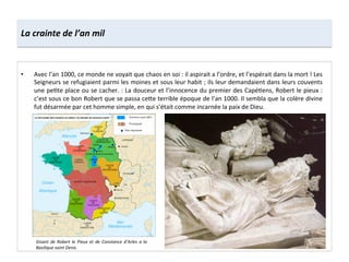 La	
  crainte	
  de	
  l’an	
  mil	
  
•  Avec	
  l’an	
  1000,	
  ce	
  monde	
  ne	
  voyait	
  que	
  chaos	
  en	
  soi	
  :	
  il	
  aspirait	
  a	
  l’ordre,	
  et	
  l’espérait	
  dans	
  la	
  mort	
  !	
  Les	
  
Seigneurs	
  se	
  refugiaient	
  parmi	
  les	
  moines	
  et	
  sous	
  leur	
  habit	
  ;	
  ils	
  leur	
  demandaient	
  dans	
  leurs	
  couvents	
  
une	
  pe;te	
  place	
  ou	
  se	
  cacher.	
  :	
  La	
  douceur	
  et	
  l’innocence	
  du	
  premier	
  des	
  Capé;ens,	
  Robert	
  le	
  pieux	
  :	
  
c’est	
  sous	
  ce	
  bon	
  Robert	
  que	
  se	
  passa	
  ce8e	
  terrible	
  époque	
  de	
  l’an	
  1000.	
  Il	
  sembla	
  que	
  la	
  colère	
  divine	
  
fut	
  désarmée	
  par	
  cet	
  homme	
  simple,	
  en	
  qui	
  s’était	
  comme	
  incarnée	
  la	
  paix	
  de	
  Dieu.	
  
Gisant	
  de	
  Robert	
  le	
  Pieux	
  et	
  de	
  Constance	
  d’Arles	
  a	
  la	
  
Basilique	
  saint	
  Denis	
  
 